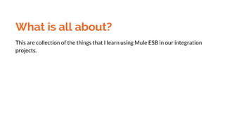 What is all about?
This are collection of the things that I learn using Mule ESB in our integration
projects.
 