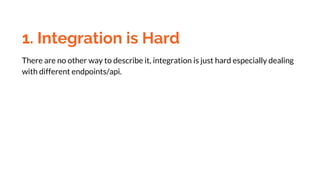 1. Integration is Hard
There are no other way to describe it, integration is just hard especially dealing
with different endpoints/api.
 