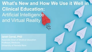 What's New and How We Use it Well in
Clinical Education:
Artificial Intelligence
and Virtual Reality
Janet Corral, PhD
Associate Dean of Medical Education
Professor, Medicine
University of Nevada Reno
 