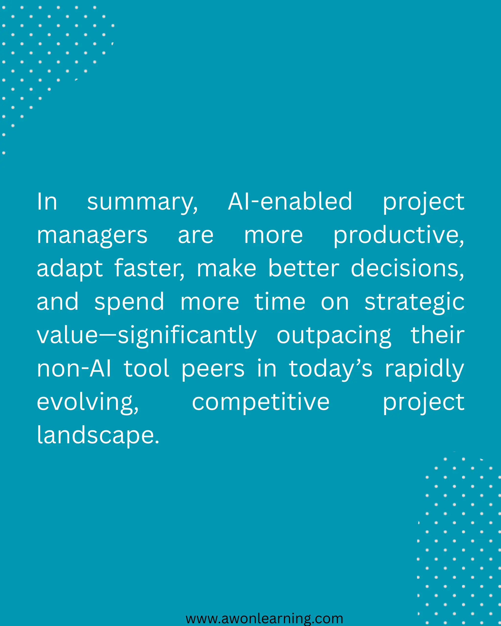 www.awonlearning.com
In summary, AI-enabled project
managers are more productive,
adapt faster, make better decisions,
and spend more time on strategic
value—significantly outpacing their
non-AI tool peers in today’s rapidly
evolving, competitive project
landscape.
 