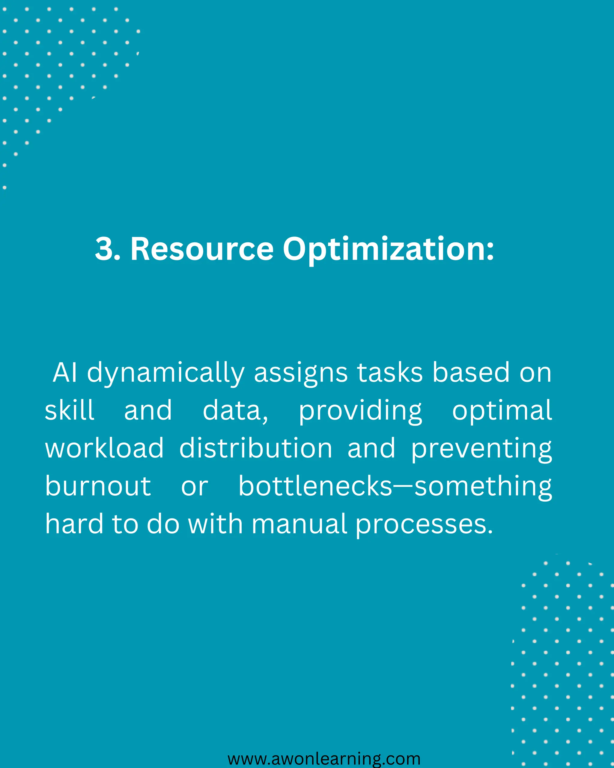 www.awonlearning.com
3. Resource Optimization:
AI dynamically assigns tasks based on
skill and data, providing optimal
workload distribution and preventing
burnout or bottlenecks—something
hard to do with manual processes.
 