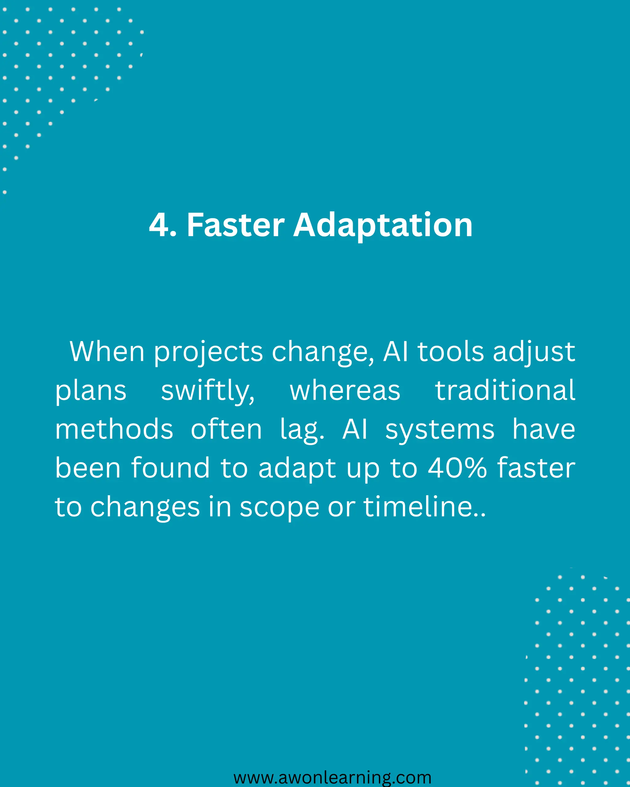 www.awonlearning.com
4. Faster Adaptation
When projects change, AI tools adjust
plans swiftly, whereas traditional
methods often lag. AI systems have
been found to adapt up to 40% faster
to changes in scope or timeline..
 