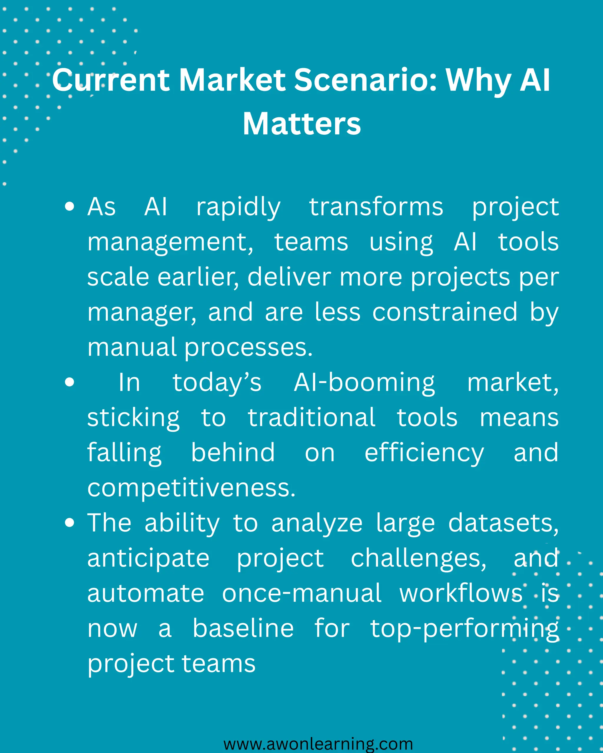 www.awonlearning.com
Current Market Scenario: Why AI
Matters
As AI rapidly transforms project
management, teams using AI tools
scale earlier, deliver more projects per
manager, and are less constrained by
manual processes.
In today’s AI-booming market,
sticking to traditional tools means
falling behind on efficiency and
competitiveness.
The ability to analyze large datasets,
anticipate project challenges, and
automate once-manual workflows is
now a baseline for top-performing
project teams
 