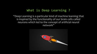 What is Deep Learning ?
“Deep Learning is a particular kind of machine learning that
is inspired by the functionality of our brain cells called
neurons which led to the concept of artificial neural
network”
 