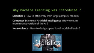 Why Machine Learning was Introduced ?
Statistics : How to efficiently train large complex models?
Computer Science & Artificial Intelligence : How to train
more robust version of the AI ?
Neuroscience : How to design operational model of brain ?
 