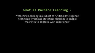 What is Machine Learning ?
“Machine Learning is a subset of Artificial Intelligence
technique which use statistical methods to enable
machines to improve with experience”
 