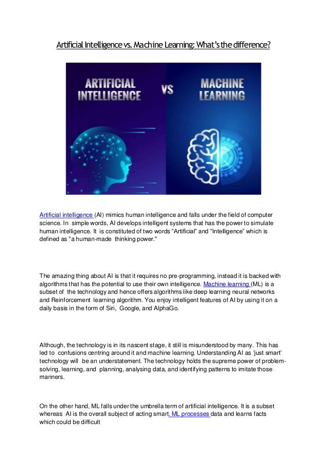ArtificialIntelligencevs.MachineLearning:What’sthedifference?
Artificial intelligence (AI) mimics human intelligence and falls under the field of computer
science. In simple words, AI develops intelligent systems that has the power to simulate
human intelligence. It is constituted of two words “Artificial” and “Intelligence” which is
defined as "a human-made thinking power."
The amazing thing about AI is that it requires no pre-programming, instead it is backed with
algorithms that has the potential to use their own intelligence. Machine learning (ML) is a
subset of the technology and hence offers algorithms like deep learning neural networks
and Reinforcement learning algorithm. You enjoy intelligent features of AI by using it on a
daily basis in the form of Siri, Google, and AlphaGo.
Although, the technology is in its nascent stage, it still is misunderstood by many. This has
led to confusions centring around it and machine learning. Understanding AI as ‘just smart’
technology will be an understatement. The technology holds the supreme power of problem-
solving, learning, and planning, analysing data, and identifying patterns to imitate those
manners.
On the other hand, ML falls under the umbrella term of artificial intelligence. It is a subset
whereas AI is the overall subject of acting smart. ML processes data and learns facts
which could be difficult
 