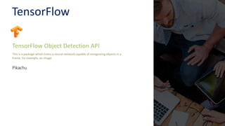 TensorFlow
TensorFlow Object Detection API
This is a package which trains a neural network capable of recognizing objects in a
frame, for example, an image.
Pikachu
 