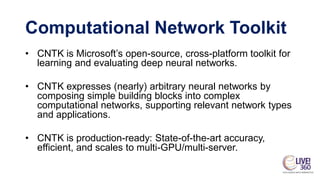 • CNTK is Microsoft’s open-source, cross-platform toolkit for
learning and evaluating deep neural networks.
• CNTK expresses (nearly) arbitrary neural networks by
composing simple building blocks into complex
computational networks, supporting relevant network types
and applications.
• CNTK is production-ready: State-of-the-art accuracy,
efficient, and scales to multi-GPU/multi-server.
Computational Network Toolkit
 