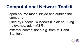 • open-source model inside and outside the
company
• used by Speech, Windows (Hololens), Bing
(relevance, ads), MSR
• external contributions e.g. from MIT and
Stanford
Computational Network Toolkit
 