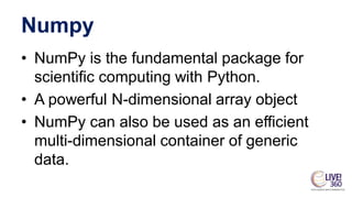Numpy
• NumPy is the fundamental package for
scientific computing with Python.
• A powerful N-dimensional array object
• NumPy can also be used as an efficient
multi-dimensional container of generic
data.
 