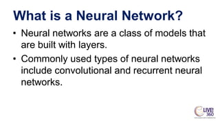 What is a Neural Network?
• Neural networks are a class of models that
are built with layers.
• Commonly used types of neural networks
include convolutional and recurrent neural
networks.
 
