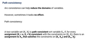 Path consistency
Arc consistence can help reduce the domains of variables.
However, sometimes it tasks no effect.
Path consistency:
A two-variable set {Xi, Xj} is path-consistent wrt variable Xm if, for every
assignment {Xi = a, Xj = b} consistent with the constraints on {Xi, Xj}, there is an
assignment to Xm that satisﬁes the constraints on {Xi, Xm} and {Xm, Xj}.
 