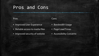 Pros and Cons
Pros
▪ Improved User Experience
▪ Reliable access to media files
▪ Improved security of website
Cons
▪ Bandwidth Usage
▪ Page LoadTimes
▪ Accessibility Concerns
 
