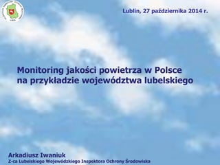 Lublin, 27 października 2014 r.
Monitoring jakości powietrza w Polsce
na przykładzie województwa lubelskiego
W
O
JEWÓDZKIINSPEKTORAT OCHR
ONYŚRODOWISK
A
LUBLIN
Arkadiusz Iwaniuk
Z-ca Lubelskiego Wojewódzkiego Inspektora Ochrony Środowiska
 