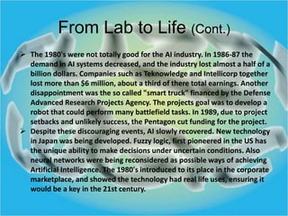From Lab to Life (Cont.)
 The 1980's were not totally good for the AI industry. In 1986-87 the
demand in AI systems decre...