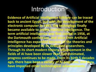 Introduction
Evidence of Artificial Intelligence folklore can be traced
back to ancient Egypt, but with the development of...