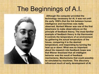 The Beginnings of A.I.
Although the computer provided the
technology necessary for AI, it was not until
the early 1950's t...