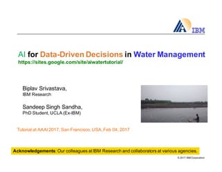 ©  2017  IBM  Corporation
AI for  Data-­Driven  Decisions  in  Water  Management
https://sites.google.com/site/aiwatertutorial/
Biplav  Srivastava,  
IBM  Research
Sandeep  Singh  Sandha,  
PhD  Student,  UCLA  (Ex-­IBM)
Acknowledgements:  Our  colleagues  at  IBM  Research  and  collaborators  at  various  agencies.  
Tutorial  at  AAAI  2017,  San  Francisco,  USA,  Feb  04,  2017
 
