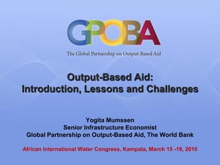 Output-Based Aid:
Introduction, Lessons and Challenges


                     Yogita Mumssen
             Senior Infrastructure Economist
 Global Partnership on Output-Based Aid, The World Bank

African International Water Congress, Kampala, March 15 -18, 2010
 