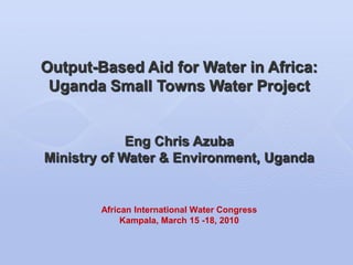 Output-Based Aid for Water in Africa:
 Uganda Small Towns Water Project


             Eng Chris Azuba
Ministry of Water & Environment, Uganda


        African International Water Congress
             Kampala, March 15 -18, 2010
 
