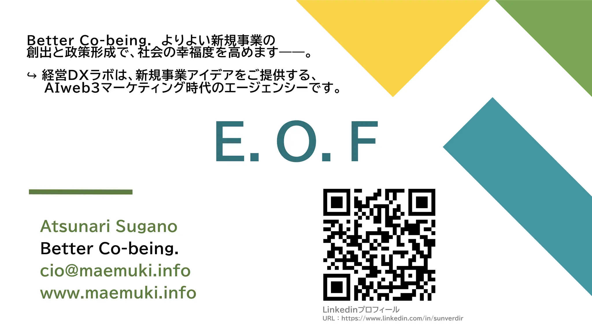 Better Co-being. よりよい新規事業の
創出と政策形成で、社会の幸福度を高めます――。
経営DXラボは、新規事業アイデアをご提供する、
AIweb3マーケティング時代のエージェンシーです。
Atsunari Sugano
Better Co-being.
cio@maemuki.info
www.maemuki.info
E．O．F
Linkedinプロフィール
URL ： https://www.linkedin.com/in/sunverdir
 