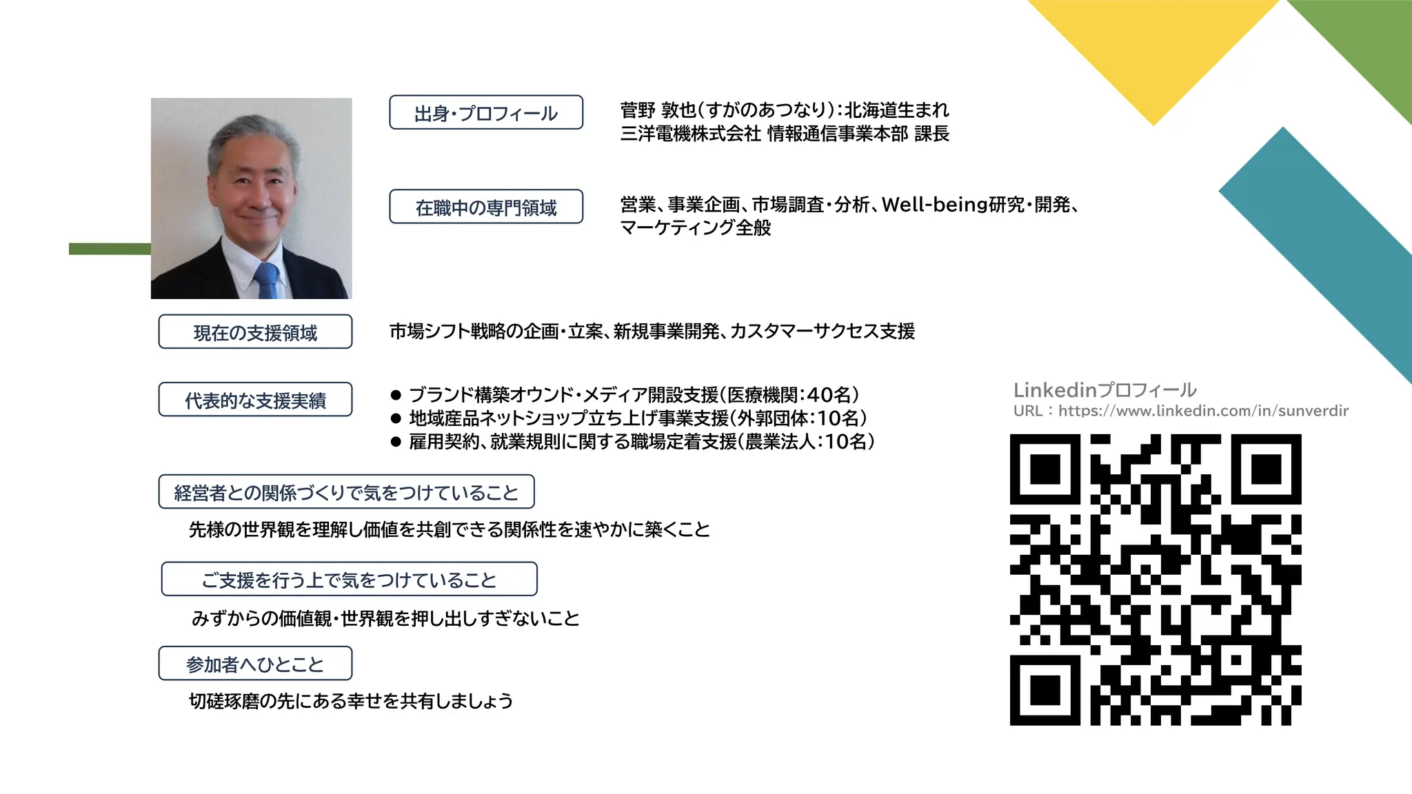 出身・プロフィール
在職中の専門領域
代表的な支援実績
経営者との関係づくりで気をつけていること
菅野 敦也（すがのあつなり）：北海道生まれ
三洋電機株式会社 情報通信事業本部 課長
現在の支援領域 市場シフト戦略の企画・立案、新規事業開発、カスタマーサクセス支援
⚫ ブランド構築オウンド・メディア開設支援（医療機関：40名）
⚫ 地域産品ネットショップ立ち上げ事業支援（外郭団体：10名）
⚫ 雇用契約、就業規則に関する職場定着支援（農業法人：10名）
先様の世界観を理解し価値を共創できる関係性を速やかに築くこと
営業、事業企画、市場調査・分析、Well-being研究・開発、
マーケティング全般
ご支援を行う上で気をつけていること
みずからの価値観・世界観を押し出しすぎないこと
参加者へひとこと
切磋琢磨の先にある幸せを共有しましょう
Linkedinプロフィール
URL ： https://www.linkedin.com/in/sunverdir
 