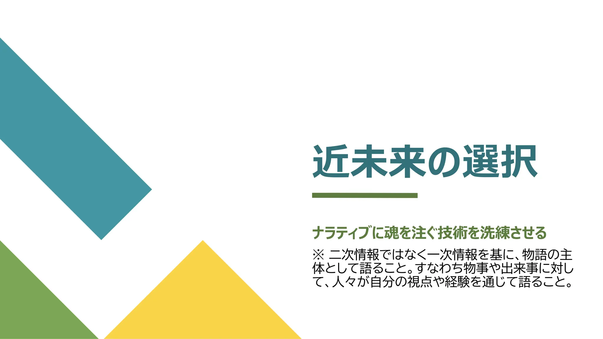 近未来の選択
ナラティブに魂を注ぐ技術を洗練させる
※ 二次情報ではなく一次情報を基に、物語の主
体として語ること。すなわち物事や出来事に対し
て、人々が自分の視点や経験を通じて語ること。
 