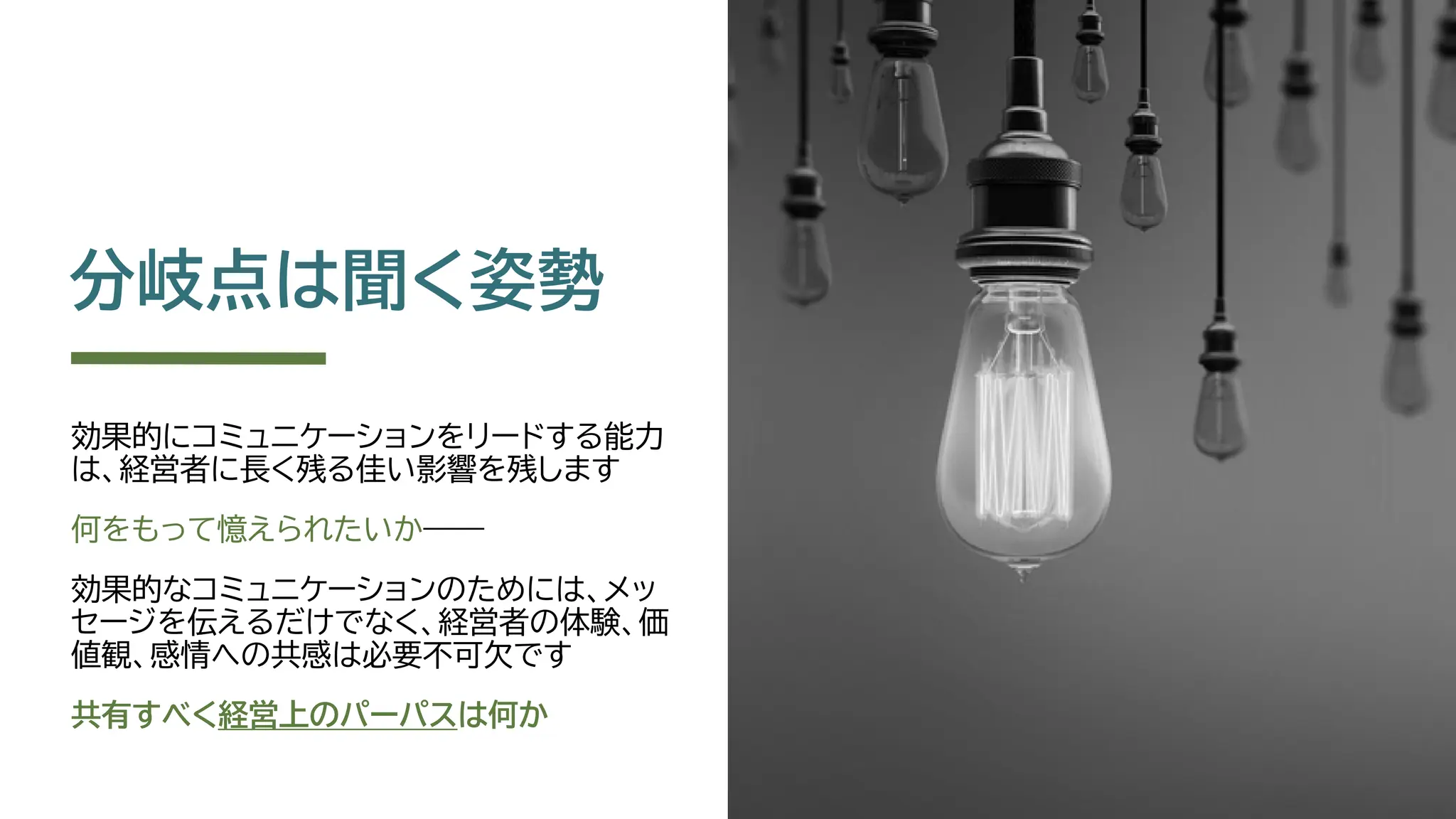分岐点は聞く姿勢
効果的にコミュニケーションをリードする能力
は、経営者に長く残る佳い影響を残します
何をもって憶えられたいか――
効果的なコミュニケーションのためには、メッ
セージを伝えるだけでなく、経営者の体験、価
値観、感情への共感は必要不可欠です
共有すべく経営上のパーパスは何か
 