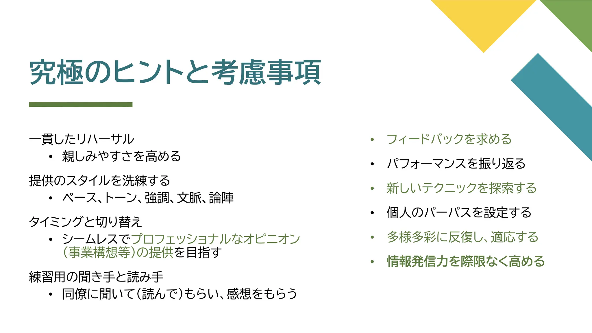 究極のヒントと考慮事項
一貫したリハーサル
• 親しみやすさを高める
提供のスタイルを洗練する
• ペース、トーン、強調、文脈、論陣
タイミングと切り替え
• シームレスでプロフェッショナルなオピニオン
（事業構想等）の提供を目指す
練習用の聞き手と読み手
• 同僚に聞いて（読んで）もらい、感想をもらう
• フィードバックを求める
• パフォーマンスを振り返る
• 新しいテクニックを探索する
• 個人のパーパスを設定する
• 多様多彩に反復し、適応する
• 情報発信力を際限なく高める
 