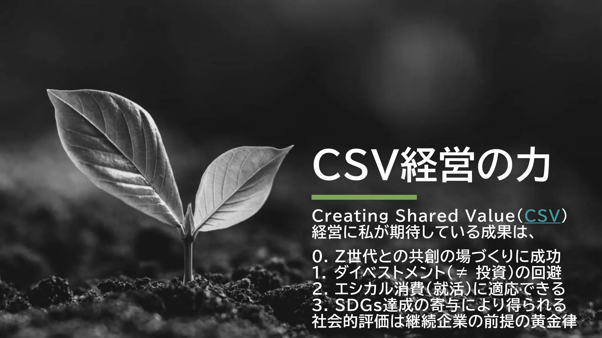CSV経営の力
Creating Shared Value（CSV）
経営に私が期待している成果は、
0. Z世代との共創の場づくりに成功
1. ダイベストメント（≠ 投資）の回避
2. エシカル消費（就活）に適応できる
3. SDGs達成の寄与により得られる
社会的評価は継続企業の前提の黄金律
 