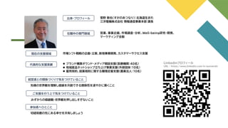 出身・プロフィール
在職中の専門領域
代表的な支援実績
経営者との関係づくりで気をつけていること
菅野 敦也（すがのあつなり）：北海道生まれ
三洋電機株式会社 情報通信事業本部 課長
現在の支援領域 市場シフト戦略の企画・立案、新規事業開発、カスタマーサクセス支援
⚫ ブランド構築オウンド・メディア開設支援（医療機関：40名）
⚫ 地域産品ネットショップ立ち上げ事業支援（外郭団体：10名）
⚫ 雇用契約、就業規則に関する職場定着支援（農業法人：10名）
先様の世界観を理解し価値を共創できる関係性を速やかに築くこと
営業、事業企画、市場調査・分析、Well-being研究・開発、
マーケティング全般
ご支援を行う上で気をつけていること
みずからの価値観・世界観を押し出しすぎないこと
参加者へひとこと
切磋琢磨の先にある幸せを共有しましょう
Linkedinプロフィール
URL ： https://www.linkedin.com/in/sunverdir
 