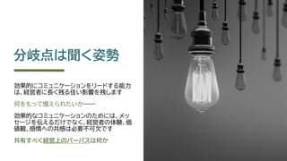 分岐点は聞く姿勢
効果的にコミュニケーションをリードする能力
は、経営者に長く残る佳い影響を残します
何をもって憶えられたいか――
効果的なコミュニケーションのためには、メッ
セージを伝えるだけでなく、経営者の体験、価
値観、感情への共感は必要不可欠です
共有すべく経営上のパーパスは何か
 