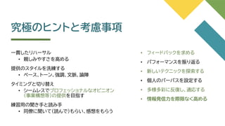 究極のヒントと考慮事項
一貫したリハーサル
• 親しみやすさを高める
提供のスタイルを洗練する
• ペース、トーン、強調、文脈、論陣
タイミングと切り替え
• シームレスでプロフェッショナルなオピニオン
（事業構想等）の提供を目指す
練習用の聞き手と読み手
• 同僚に聞いて（読んで）もらい、感想をもらう
• フィードバックを求める
• パフォーマンスを振り返る
• 新しいテクニックを探索する
• 個人のパーパスを設定する
• 多様多彩に反復し、適応する
• 情報発信力を際限なく高める
 