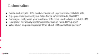 10
©2021 Cprime, Inc. All rights reserved and no copying without express written permission.
Customization
● Public and private LLMs can be connected to private internal data sets
● E.g., you could connect your Sales Force information to Chat GPT
● But do you really want your customer info to be used to train a public LLM?
● How about Personally Identifiable Information rules, HIPPA, etc?
● What about engineering data? What about NDAs with third parties?
 