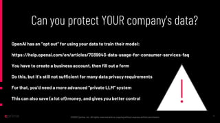 ©2022 Cprime, Inc. All rights reserved and no copying without express written permission.
Can you protect YOUR company’s data?
11
OpenAI has an “opt out” for using your data to train their model:
https://help.openai.com/en/articles/7039943-data-usage-for-consumer-services-faq
You have to create a business account, then fill out a form
Do this, but it’s still not sufficient for many data privacy requirements
For that, you’d need a more advanced “private LLM” system
This can also save (a lot of) money, and gives you better control
 