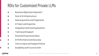 15
©2021 Cprime, Inc. All rights reserved and no copying without express written permission.
ROIs for Customized Private LLMs
● Business Objectives Alignment
● Cost of AI Infrastructure
● Data Acquisition and Preparation
● AI Talent and Expertise
● Integration with Existing Systems
● Training and Support
● Potential Productivity Gains
● AI Performance and Accuracy
● Time to Value and Payback Period
● Scalability and Future Growth
 