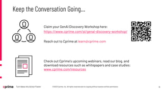 18
©2023 Cprime, Inc. All rights reserved and no copying without express written permission.
Turn Ideas into Action Faster
Keep the Conversation Going…
Check out Cprime’s upcoming webinars, read our blog, and
download resources such as whitepapers and case studies:
www.cprime.com/resources
Claim your GenAI Discovery Workshop here:
https://www.cprime.com/ai/genai-discovery-workshop/
Reach out to Cprime at learn@cprime.com
 