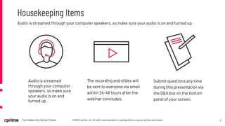 3
©2023 Cprime, Inc. All rights reserved and no copying without express written permission.
Turn Ideas into Action Faster
Audio is streamed through your computer speakers, so make sure your audio is on and turned up.
Housekeeping Items
The recording and slides will
be sent to everyone via email
within 24-48 hours after the
webinar concludes.
Submit questions any time
during this presentation via
the Q&A box on the bottom
panel of your screen.
Audio is streamed
through your computer
speakers, so make sure
your audio is on and
turned up.
 