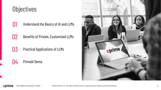 5
©2023 Cprime, Inc. All rights reserved and no copying without express written permission.
Turn Ideas into Action Faster
Objectives
01 Understand the Basics of AI and LLMs
02 Benefits of Private, Customized LLMs
03 Practical Applications of LLMs
04 PrimeAI Demo
 