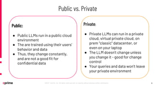 9
©2021 Cprime, Inc. All rights reserved and no copying without express written permission.
Public vs. Private
Public:
● Public LLMs run in a public cloud
environment
● The are trained using their users’
behavior and data
● Thus, they change constantly,
and are not a good fit for
confidential data
Private:
● Private LLMs can run in a private
cloud, virtual private cloud, on
prem “classic” datacenter, or
even on your laptop
● The LLM doesn’t change unless
you change it - good for change
control
● Your queries and data won’t leave
your private environment
 