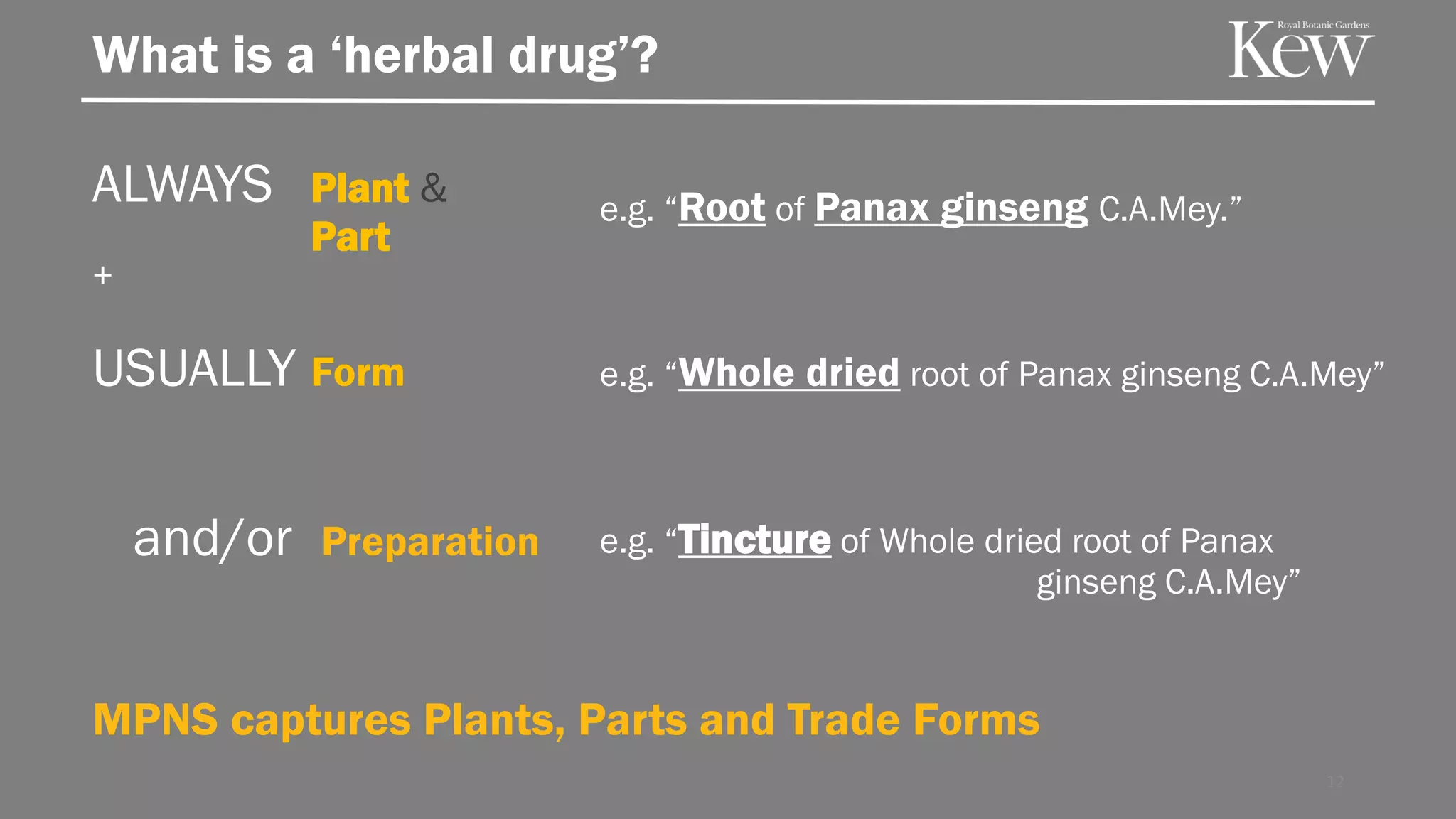 12
ALWAYS Plant &
Part
What is a ‘herbal drug’?
MPNS captures Plants, Parts and Trade Forms
USUALLY Form
and/or Preparation
e.g. “Root of Panax ginseng C.A.Mey.”
e.g. “Whole dried root of Panax ginseng C.A.Mey”
e.g. “Tincture of Whole dried root of Panax
ginseng C.A.Mey”
+
 