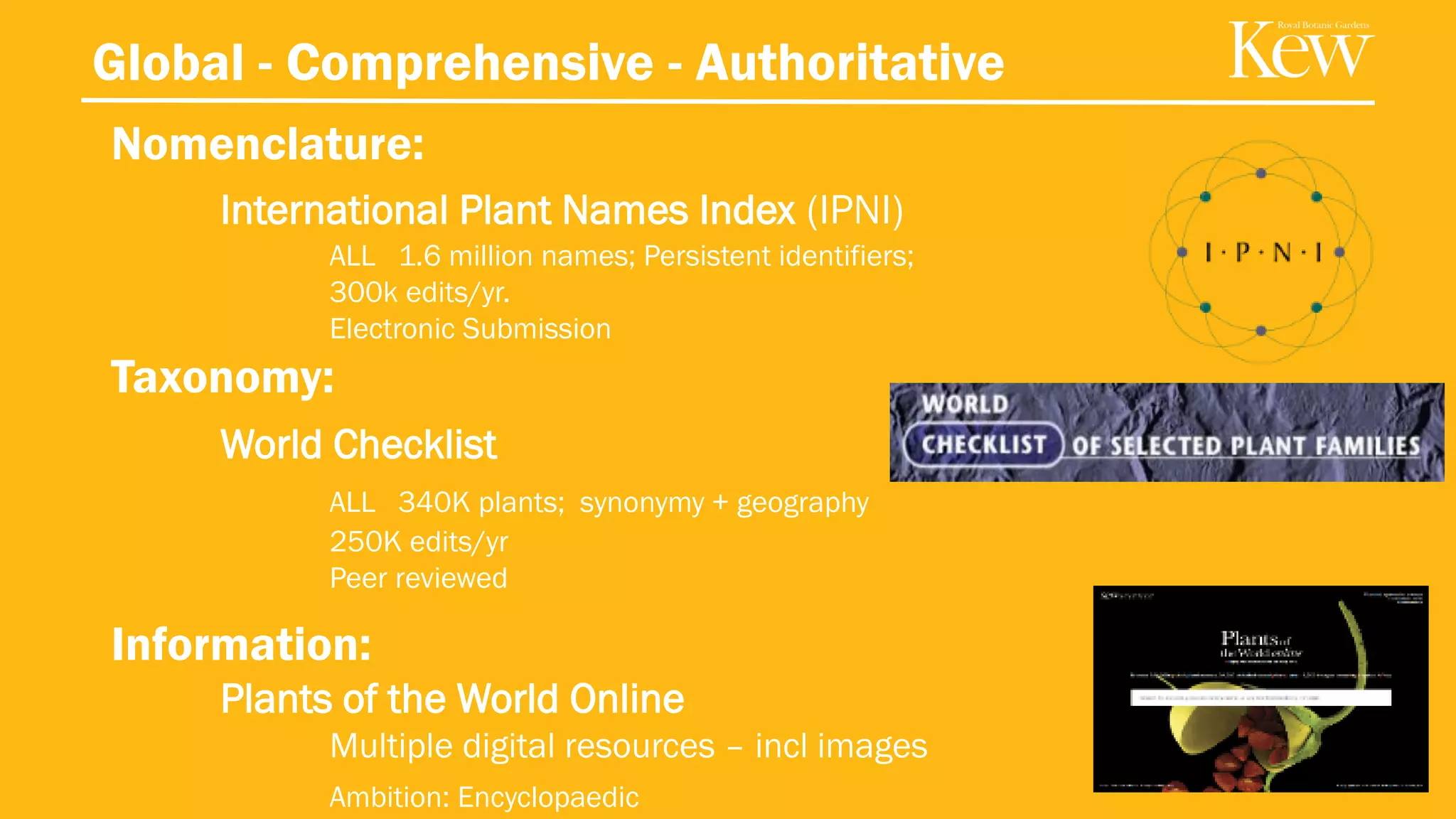 Global - Comprehensive - Authoritative
Nomenclature:
International Plant Names Index (IPNI)
ALL 1.6 million names; Persistent identifiers;
300k edits/yr.
Electronic Submission
Taxonomy:
World Checklist
ALL 340K plants; synonymy + geography
250K edits/yr
Peer reviewed
Information:
Plants of the World Online
Multiple digital resources – incl images
Ambition: Encyclopaedic
26
 