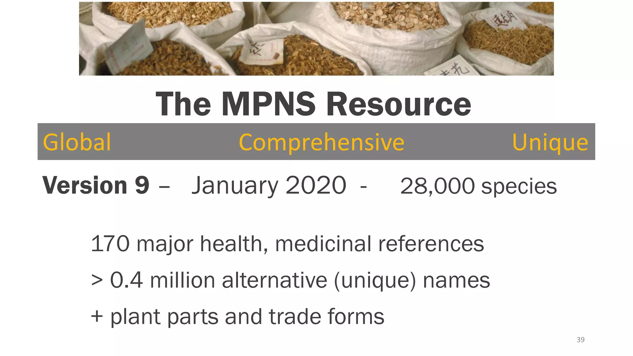 39
Version 9 – January 2020 - 28,000 species
170 major health, medicinal references
> 0.4 million alternative (unique) names
+ plant parts and trade forms
Global Comprehensive Unique
The MPNS Resource
 