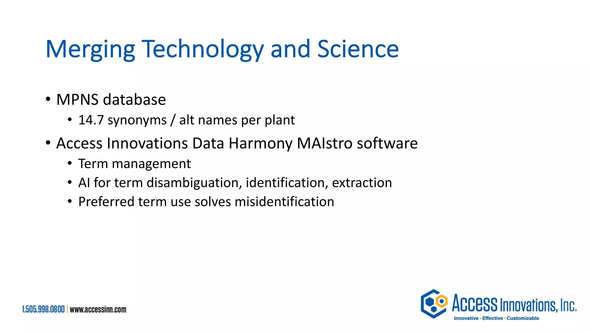 Merging Technology and Science
• MPNS database
• 14.7 synonyms / alt names per plant
• Access Innovations Data Harmony MAIstro software
• Term management
• AI for term disambiguation, identification, extraction
• Preferred term use solves misidentification
 