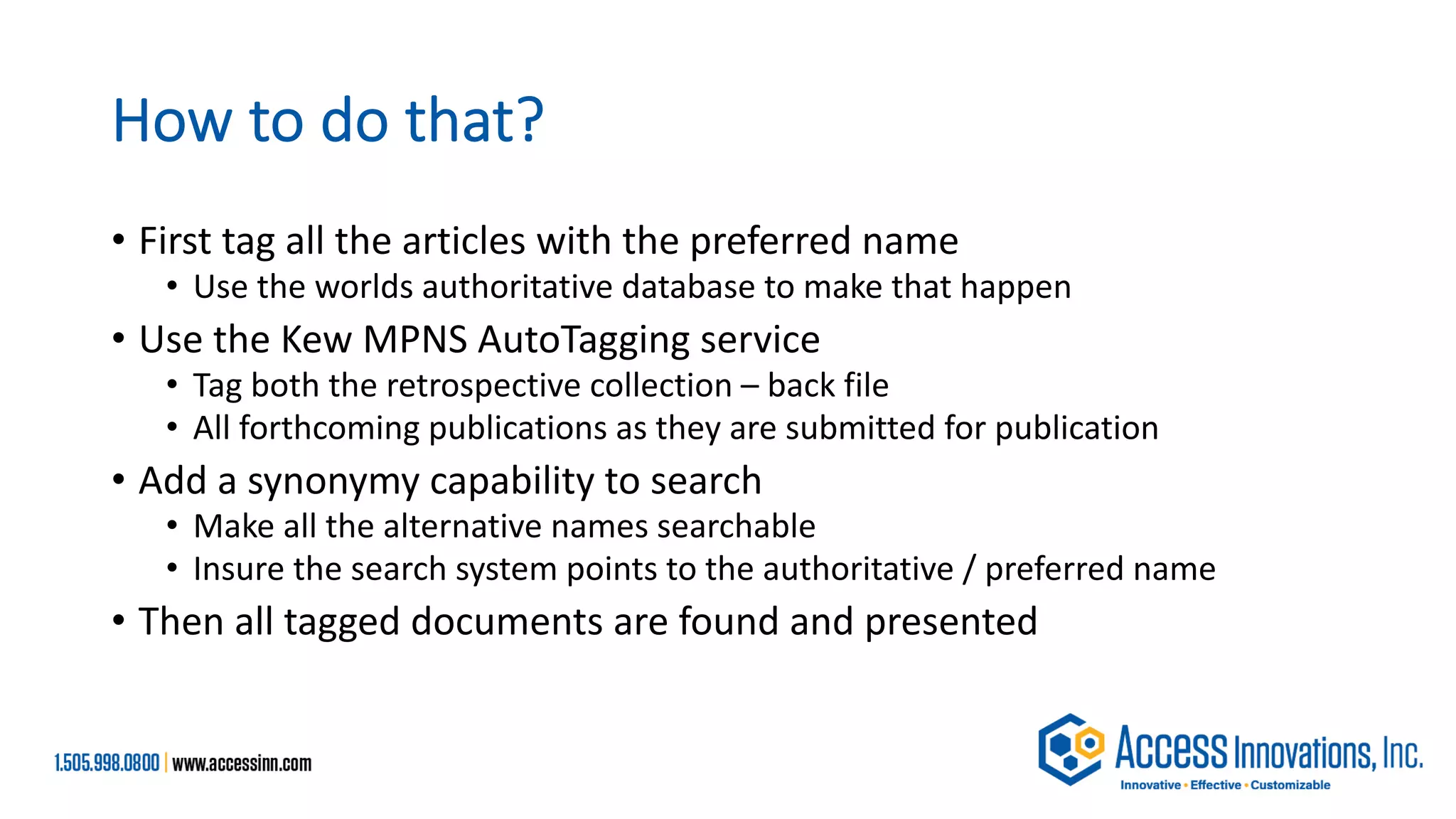 How to do that?
• First tag all the articles with the preferred name
• Use the worlds authoritative database to make that happen
• Use the Kew MPNS AutoTagging service
• Tag both the retrospective collection – back file
• All forthcoming publications as they are submitted for publication
• Add a synonymy capability to search
• Make all the alternative names searchable
• Insure the search system points to the authoritative / preferred name
• Then all tagged documents are found and presented
 