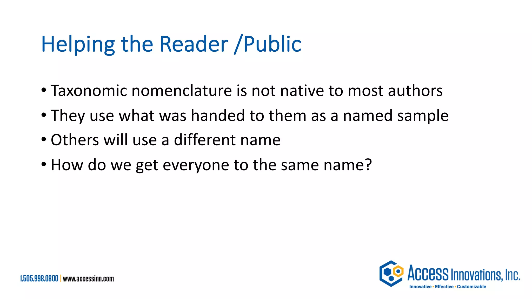 Helping the Reader /Public
• Taxonomic nomenclature is not native to most authors
• They use what was handed to them as a named sample
• Others will use a different name
• How do we get everyone to the same name?
 