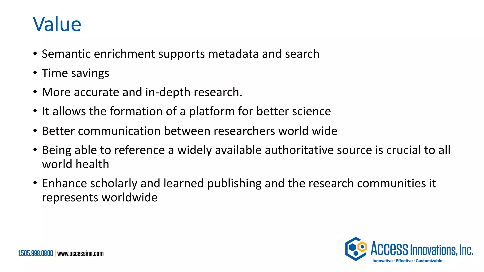 Value
• Semantic enrichment supports metadata and search
• Time savings
• More accurate and in-depth research.
• It allows the formation of a platform for better science
• Better communication between researchers world wide
• Being able to reference a widely available authoritative source is crucial to all
world health
• Enhance scholarly and learned publishing and the research communities it
represents worldwide
 