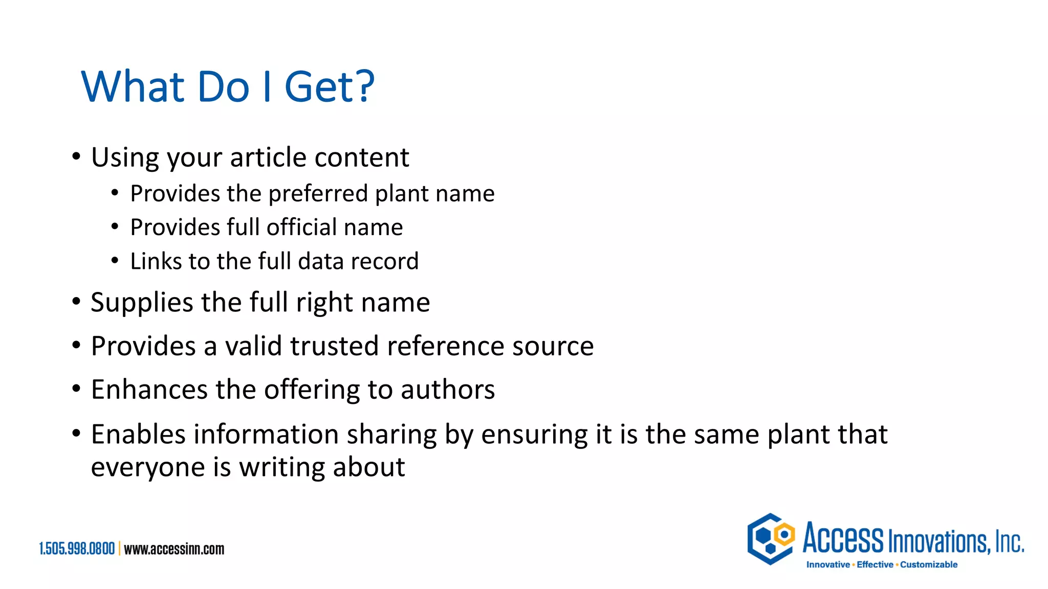 What Do I Get?
• Using your article content
• Provides the preferred plant name
• Provides full official name
• Links to the full data record
• Supplies the full right name
• Provides a valid trusted reference source
• Enhances the offering to authors
• Enables information sharing by ensuring it is the same plant that
everyone is writing about
 
