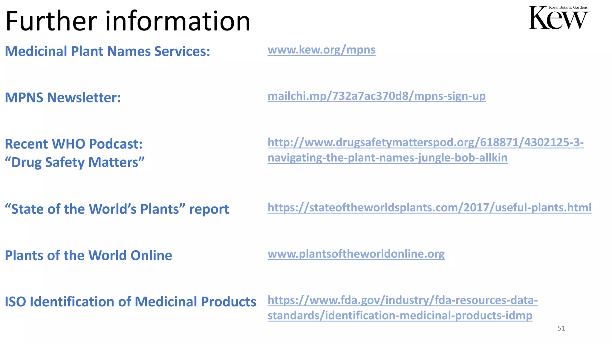 51
Further information
Medicinal Plant Names Services: www.kew.org/mpns
MPNS Newsletter: mailchi.mp/732a7ac370d8/mpns-sign-up
Recent WHO Podcast:
“Drug Safety Matters”
http://www.drugsafetymatterspod.org/618871/4302125-3-
navigating-the-plant-names-jungle-bob-allkin
“State of the World’s Plants” report https://stateoftheworldsplants.com/2017/useful-plants.html
Plants of the World Online www.plantsoftheworldonline.org
ISO Identification of Medicinal Products https://www.fda.gov/industry/fda-resources-data-
standards/identification-medicinal-products-idmp
 